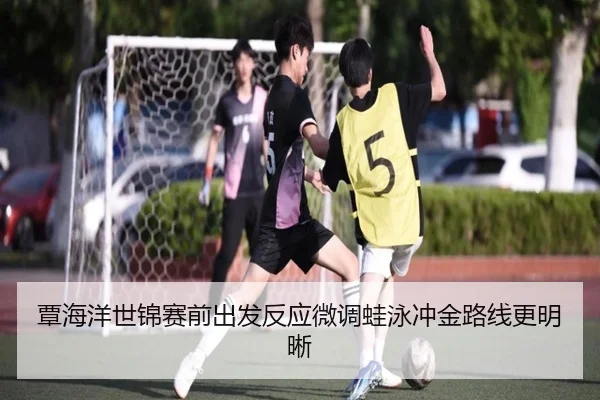 覃海洋世锦赛前出发反应微调蛙泳冲金路线更明晰