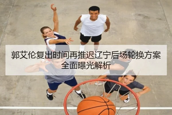 郭艾伦复出时间再推迟辽宁后场轮换方案全面曝光解析